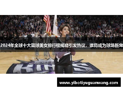 2024年全球十大篮球美女排行榜揭晓引发热议，谁将成为球场新宠