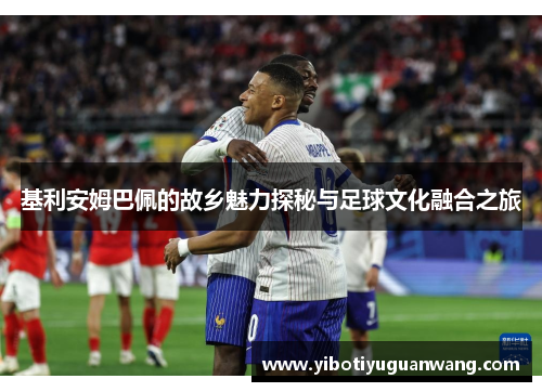 基利安姆巴佩的故乡魅力探秘与足球文化融合之旅
