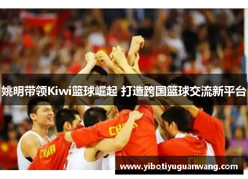 姚明带领Kiwi篮球崛起 打造跨国篮球交流新平台