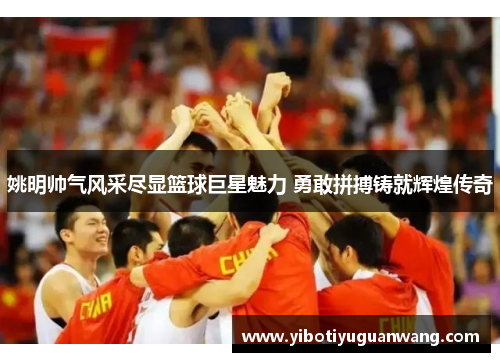 姚明帅气风采尽显篮球巨星魅力 勇敢拼搏铸就辉煌传奇