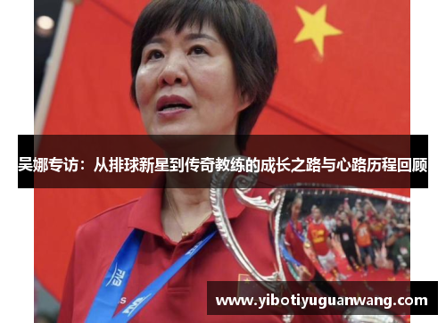 吴娜专访：从排球新星到传奇教练的成长之路与心路历程回顾