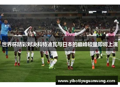 世界杯精彩对决科特迪瓦与日本的巅峰较量即将上演