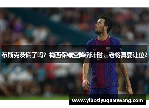 布斯克茨慌了吗？梅西保镖空降倒计时，老将真要让位？