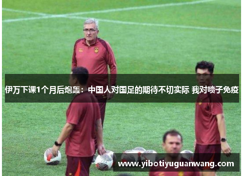 伊万下课1个月后炮轰：中国人对国足的期待不切实际 我对喷子免疫