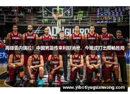再碰委内瑞拉！中国男篮传来利好消息，今晚或打出酣畅胜局